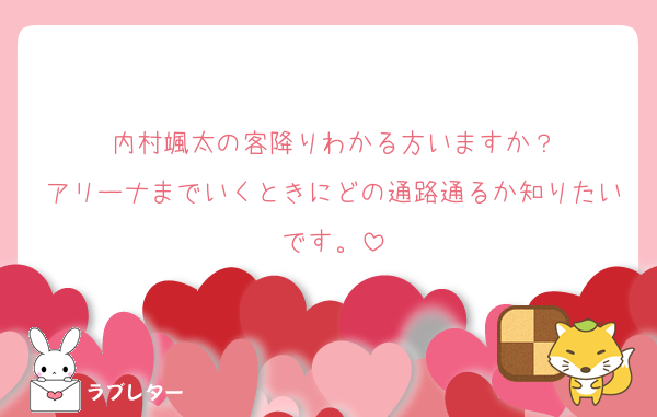 内村颯太の客降りわかる方いますか？
アリーナまでいくときにどの通路通るか知りたいです。