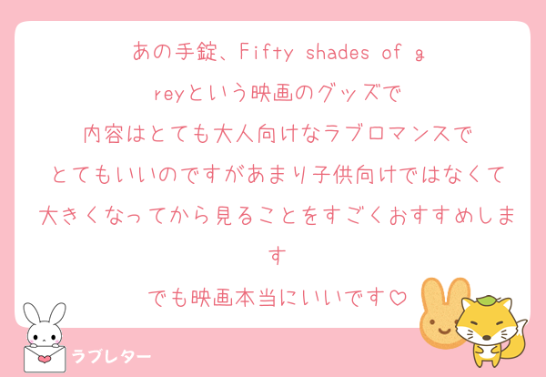 あの手錠、Fifty shades of greyという映画のグッズで
内容はとても大人向けなラブロマンスで
とてもいいのですがあまり子供向けではなくて
大きくなってから見ることをすごくおすすめします
でも映画本当にいいです