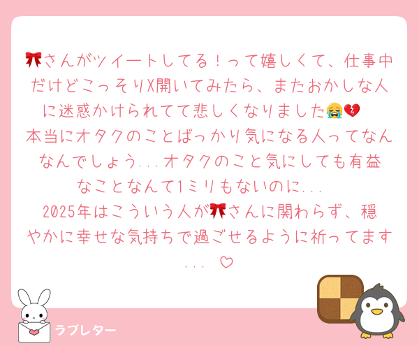 🎀さんがツイートしてる！って嬉しくて、仕事中だけどこっそりX開いてみたら、またおかしな人に迷惑かけられてて悲しくなりました😭💔
本当にオタクのことばっかり気になる人ってなんなんでしょう...オタクのこと気にしても有益なことなんて1ミリもないのに...
2025年はこういう人が🎀さんに関わらず、穏やかに幸せな気持ちで過ごせるように祈ってます...♡