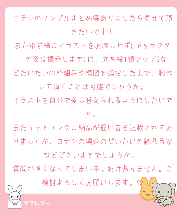 コテシのサンプルまとめ等ありましたら見せて頂きたいです！
またゆず様にイラストをお渡しせず(キャラクターの姿は提示します)に、立ち絵1顔アップ3などだいたいの枠組みや構図を指定した上で、制作して頂くことは可能でしゃうか。
イラストを自分で差し替えられるようにしたいです。
またリットリンクに納品が遅い旨を記載されておりましたが、コテシの場合のだいたいの納品目安などございますでしょうか。 
質問が多くなってしまい申しわけありません。ご検討よろしくお願いします。