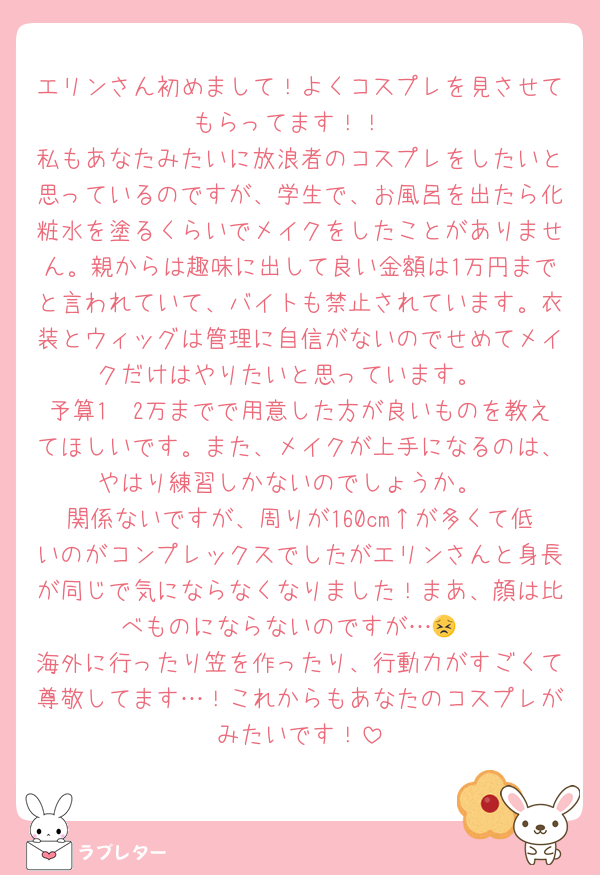 エリンさん初めまして！よくコスプレを見させてもらってます！！
私もあなたみたいに放浪者のコスプレをしたいと思っているのですが、学生で、お風呂を出たら化粧水を塗るくらいでメイクをしたことがありません。親からは趣味に出して良い金額は1万円までと言われていて、バイトも禁止されています。衣装とウィッグは管理に自信がないのでせめてメイクだけはやりたいと思っています。
予算1〜2万までで用意した方が良いものを教えてほしいです。また、メイクが上手になるのは、やはり練習しかないのでしょうか。
関係ないですが、周りが160cm↑が多くて低いのがコンプレックスでしたがエリンさんと身長が同じで気にならなくなりました！まあ、顔は比べものにならないのですが…😣
海外に行ったり笠を作ったり、行動力がすごくて尊敬してます…！これからもあなたのコスプレがみたいです！