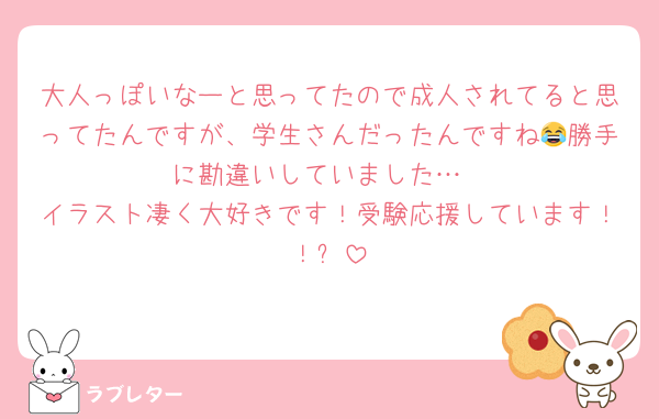 大人っぽいなーと思ってたので成人されてると思ってたんですが、学生さんだったんですね😂勝手に勘違いしていました…
イラスト凄く大好きです！受験応援しています！！✨