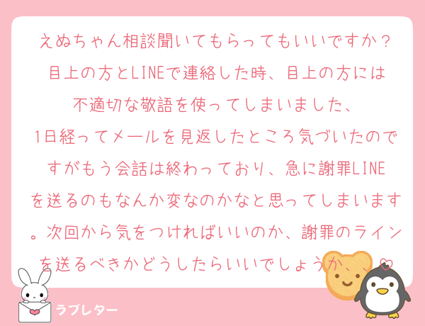えぬちゃん相談聞いてもらってもいいですか？
目上の方とLINEで連絡した時、目上の方には不適切な敬語を使ってしまいました、
1日経ってメールを見返したところ気づいたのですがもう会話は終わっており、急に謝罪LINEを送るのもなんか変なのかなと思ってしまいます。次回から気をつければいいのか、謝罪のラインを送るべきかどうしたらいいでしょうか、、