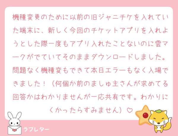 機種変更のために以前の旧ジャニチケを入れていた端末に、新しく今回のチケットアプリを入れようとした際一度もアプリ入れたことないのに雲マークがでていてそのままダウンロードしました。問題なく機種変もできて本日エラーもなく入場できました！（何個か前のましゅ主さんが求めてる回答かはわかりませんが一応共有です。わかりにくかったらすみません）