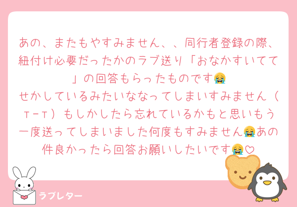 あの、またもやすみません、、同行者登録の際、紐付け必要だったかのラブ送り「おなかすいてて〜」の回答もらったものです😭
せかしているみたいななってしまいすみません（т-т）もしかしたら忘れているかもと思いもう一度送ってしまいました何度もすみません😭あの件良かったら回答お願いしたいです😭