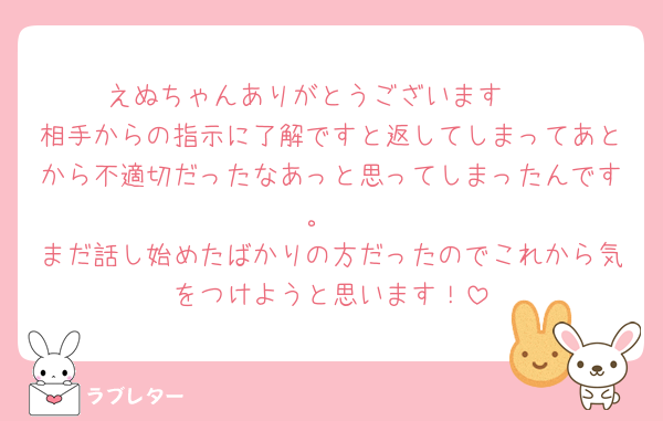 えぬちゃんありがとうございます🥺
相手からの指示に了解ですと返してしまってあとから不適切だったなあっと思ってしまったんです。
まだ話し始めたばかりの方だったのでこれから気をつけようと思います！
