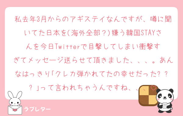 私去年3月からのアギステイなんですが、噂に聞いてた日本を(海外全部？)嫌う韓国STAYさんを今日Twitterで目撃してしまい衝撃すぎてメッセージ送らせて頂きました、、、。あんなはっきり｢クレカ弾かれてたの幸せだったㅋㅋㅋ｣って言われちゃうんですね、、、