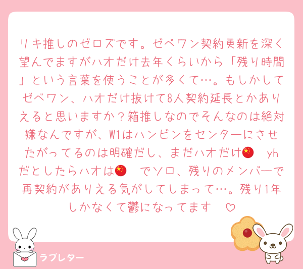リキ推しのゼロズです。ゼベワン契約更新を深く望んでますがハオだけ去年くらいから「残り時間」という言葉を使うことが多くて…。もしかしてゼベワン、ハオだけ抜けて8人契約延長とかありえると思いますか？箱推しなのでそんなのは絶対嫌なんですが、W1はハンビンをセンターにさせたがってるのは明確だし、まだハオだけ🇨🇳yhだとしたらハオは🇨🇳でソロ、残りのメンバーで再契約がありえる気がしてしまって…。残り1年しかなくて鬱になってます🥺