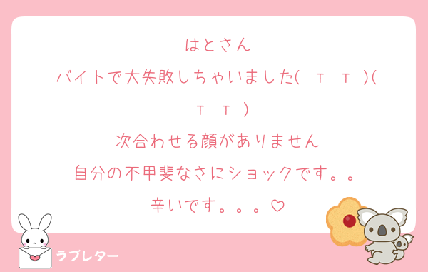 はとさん
バイトで大失敗しちゃいました( т т )( т т )
次合わせる顔がありません
自分の不甲斐なさにショックです。。
辛いです。。。