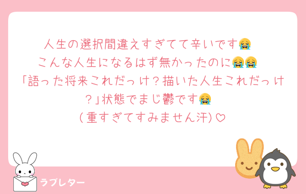 人生の選択間違えすぎてて辛いです😭
こんな人生になるはず無かったのに😭😭
｢語った将来これだっけ？描いた人生これだっけ？｣状態でまじ鬱です😭
(重すぎてすみません汗)