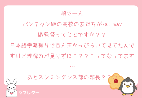 鳩さーん
バンチャンMVの高校の友だちがrailwayMV監督ってことですか？？
日本語字幕頼りで目ん玉かっぴらいて見てたんですけど理解力が足りずに？？？？ってなってます…
あとスンミンダンス部の部長？？