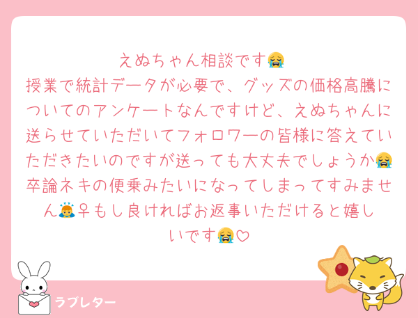 えぬちゃん相談です😭
授業で統計データが必要で、グッズの価格高騰についてのアンケートなんですけど、えぬちゃんに送らせていただいてフォロワーの皆様に答えていただきたいのですが送っても大丈夫でしょうか😭卒論ネキの便乗みたいになってしまってすみません🙇‍♀️もし良ければお返事いただけると嬉しいです😭