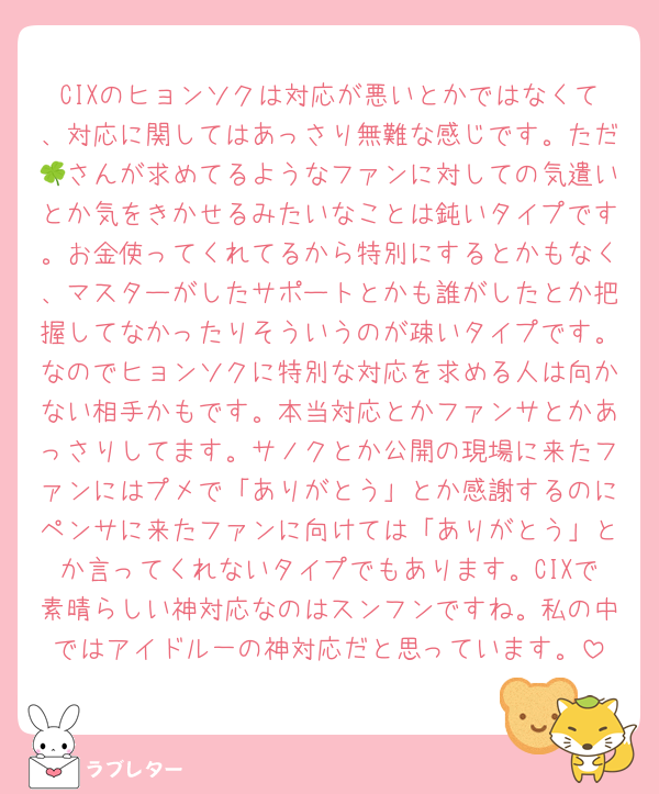 CIXのヒョンソクは対応が悪いとかではなくて、対応に関してはあっさり無難な感じです。ただ🍀さんが求めてるようなファンに対しての気遣いとか気をきかせるみたいなことは鈍いタイプです。お金使ってくれてるから特別にするとかもなく、マスターがしたサポートとかも誰がしたとか把握してなかったりそういうのが疎いタイプです。なのでヒョンソクに特別な対応を求める人は向かない相手かもです。本当対応とかファンサとかあっさりしてます。サノクとか公開の現場に来たファンにはプメで「ありがとう」とか感謝するのにペンサに来たファンに向けては「ありがとう」とか言ってくれないタイプでもあります。CIXで素晴らしい神対応なのはスンフンですね。私の中ではアイドル一の神対応だと思っています。
