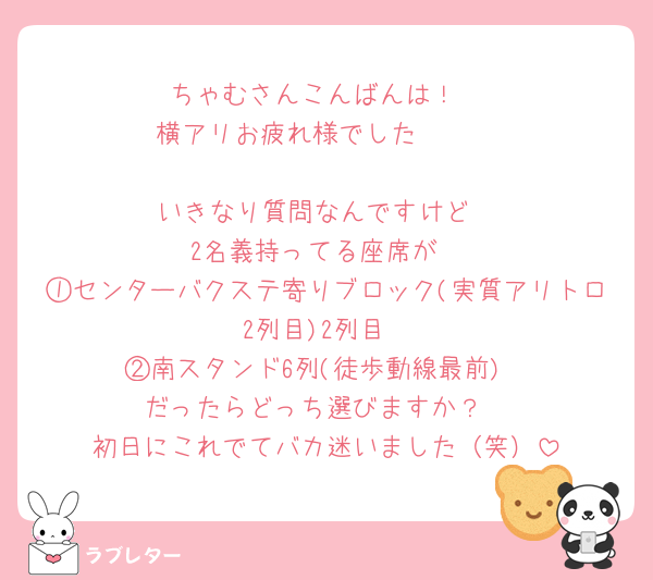 ちゃむさんこんばんは！
横アリお疲れ様でした🫶🏻

いきなり質問なんですけど
2名義持ってる座席が
①センターバクステ寄りブロック(実質アリトロ2列目)2列目
②南スタンド6列(徒歩動線最前)
だったらどっち選びますか？
初日にこれでてバカ迷いました（笑）
