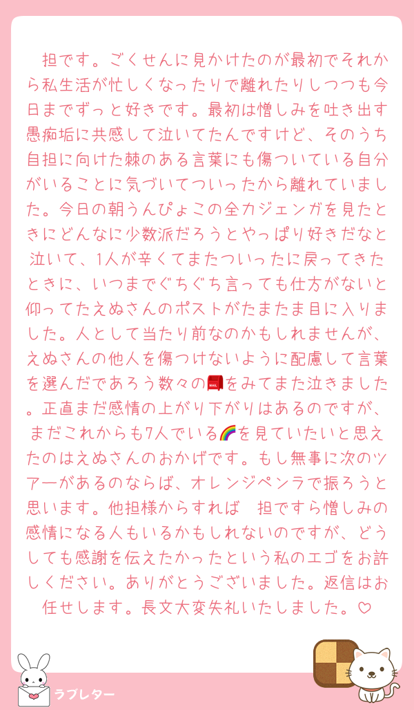 🧡担です。ごくせんに見かけたのが最初でそれから私生活が忙しくなったりで離れたりしつつも今日までずっと好きです。最初は憎しみを吐き出す愚痴垢に共感して泣いてたんですけど、そのうち自担に向けた棘のある言葉にも傷ついている自分がいることに気づいてついったから離れていました。今日の朝うんぴょこの全力ジェンガを見たときにどんなに少数派だろうとやっぱり好きだなと泣いて、1人が辛くてまたついったに戻ってきたときに、いつまでぐちぐち言っても仕方がないと仰ってたえぬさんのポストがたまたま目に入りました。人として当たり前なのかもしれませんが、えぬさんの他人を傷つけないように配慮して言葉を選んだであろう数々の📮をみてまた泣きました。正直まだ感情の上がり下がりはあるのですが、まだこれからも7人でいる🌈を見ていたいと思えたのはえぬさんのおかげです。もし無事に次のツアーがあるのならば、オレンジペンラで振ろうと思います。他担様からすれば🧡担ですら憎しみの感情になる人もいるかもしれないのですが、どうしても感謝を伝えたかったという私のエゴをお許しください。ありがとうございました。返信はお任せします。長文大変失礼いたしました。