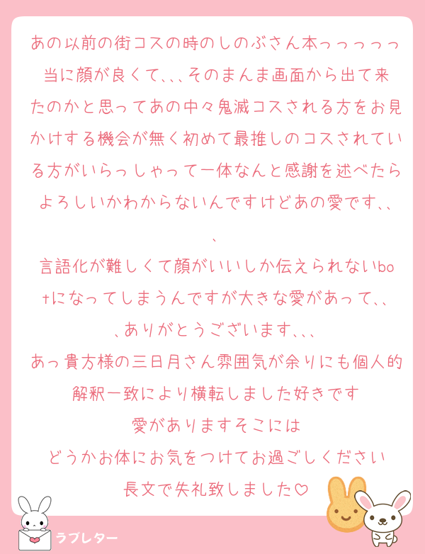あの以前の街コスの時のしのぶさん本っっっっっ当に顔が良くて､､､そのまんま画面から出て来たのかと思ってあの中々鬼滅コスされる方をお見かけする機会が無く初めて最推しのコスされている方がいらっしゃって一体なんと感謝を述べたらよろしいかわからないんですけどあの愛です､､､
言語化が難しくて顔がいいしか伝えられないbotになってしまうんですが大きな愛があって､､､ありがとうございます､､､
あっ貴方様の三日月さん雰囲気が余りにも個人的解釈一致により横転しました好きです
愛がありますそこには
どうかお体にお気をつけてお過ごしください
長文で失礼致しました