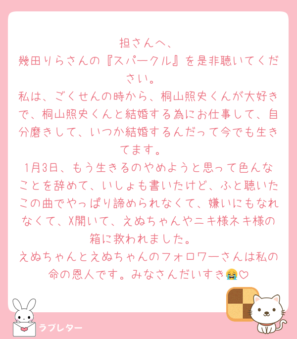 🧡担さんへ、
幾田りらさんの『スパークル』を是非聴いてください。
私は、ごくせんの時から、桐山照史くんが大好きで、桐山照史くんと結婚する為にお仕事して、自分磨きして、いつか結婚するんだって今でも生きてます。
1月3日、もう生きるのやめようと思って色んなことを辞めて、いしょも書いたけど、ふと聴いたこの曲でやっぱり諦められなくて、嫌いにもなれなくて、X開いて、えぬちゃんやニキ様ネキ様の箱に救われました。
えぬちゃんとえぬちゃんのフォロワーさんは私の命の恩人です。みなさんだいすき😭