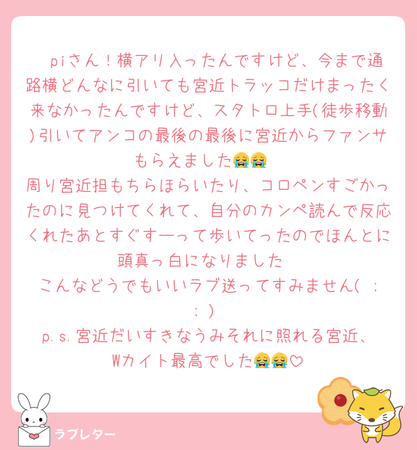 🧸piさん！横アリ入ったんですけど、今まで通路横どんなに引いても宮近トラッコだけまったく来なかったんですけど、スタトロ上手(徒歩移動)引いてアンコの最後の最後に宮近からファンサもらえました😭😭
周り宮近担もちらほらいたり、コロペンすごかったのに見つけてくれて、自分のカンペ読んで反応くれたあとすぐすーって歩いてったのでほんとに頭真っ白になりました
こんなどうでもいいラブ送ってすみません( ; ; )
p.s.宮近だいすきなうみそれに照れる宮近、Wカイト最高でした😭😭