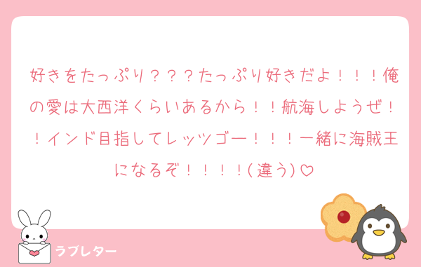 好きをたっぷり？？？たっぷり好きだよ！！！俺の愛は大西洋くらいあるから！！航海しようぜ！！インド目指してレッツゴー！！！一緒に海賊王になるぞ！！！！(違う)