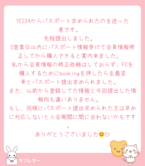 YES24からパスポート求められたのを送った者です。
先程提出しました。
5営業日以内にパスポート情報受けて会員情報修正してから購入できると案内来ました。
私から会員情報の修正依頼はしておらず、FCを購入するためにbookingを押したら名義変更とパスポート提出求められました。
また、以前から登録してた情報と今回提出した情報何も違いありません。
もし、同様にパスポート提出求められた方は早めに対応しないと入会期間に間に合わないかもです。
ありがとうございました😊