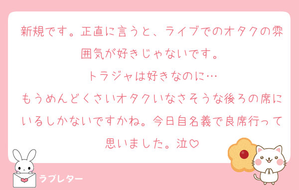 新規です。正直に言うと、ライブでのオタクの雰囲気が好きじゃないです。
トラジャは好きなのに…
もうめんどくさいオタクいなさそうな後ろの席にいるしかないですかね。今日自名義で良席行って思いました。泣