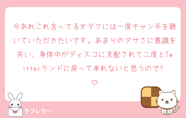 今あれこれ言ってるオタクには一度チャン平を聴いていただきたいです。あまりのダサさに意識を失い、身体中がディスコに支配されて二度とTwitterランドに戻って来れないと思うので✋