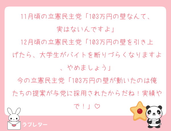11月頃の立憲民主党「103万円の壁なんて、実はないんですよ」
12月頃の立憲民主党「103万円の壁を引き上げたら、大学生がバイトを断りづらくなりますよ、やめましょう」
今の立憲民主党「103万円の壁が動いたのは俺たちの提案が与党に採用されたからだね！実績やで！」