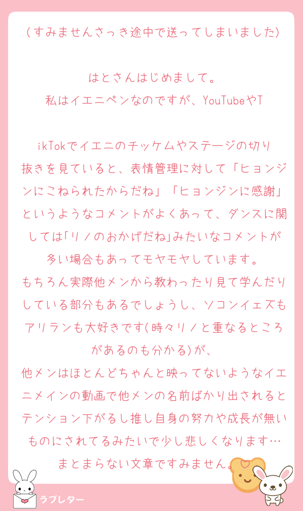 (すみませんさっき途中で送ってしまいました)
はとさんはじめまして。
私はイエニペンなのですが、YouTubeやT
ikTokでイエニのチッケムやステージの切り抜きを見ていると、表情管理に対して「ヒョンジンにこねられたからだね」「ヒョンジンに感謝」というようなコメントがよくあって、ダンスに関しては｢リノのおかげだね｣みたいなコメントが多い場合もあってモヤモヤしています。
もちろん実際他メンから教わったり見て学んだりしている部分もあるでしょうし、ソコンイェズもアリランも大好きです(時々リノと重なるところがあるのも分かる)が、
他メンはほとんどちゃんと映ってないようなイエニメインの動画で他メンの名前ばかり出されるとテンション下がるし推し自身の努力や成長が無いものにされてるみたいで少し悲しくなります…
まとまらない文章ですみません。