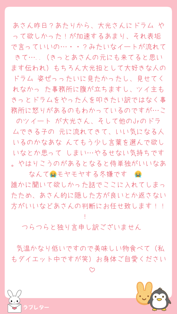 あさん昨日？あたりから、大光さんにドラム やって欲しかった！が加速するあまり、それ表垢 で言っていいの…・・？みたいなイートが流れてきて…..（きっとあさんの元にも来てると思います伝われ）もちろん大光担として大好きな人のドラム 姿ぜっったいに見たかったし、見せてくれなかっ た事務所に腹が立ちますし、ツイ主もきっとドラムをやった人を叩きたい訳ではなく事務所に怒りがあるのもわかっているのですが…このツイート が大光さん、そして他のJrのドラムできる子の 元に流れてきて、いい気になる人いるのかなあな んてもう少し言葉を選んで欲しいなとか思って しまい…やるせない気持ちです。やはりこうのがあるとなると侍単独がいいなあなんて😭モヤモヤする冬嫌です〜😭
誰かに聞いて欲しかった話でここに入れてしまったため、あさん的に隠した方が良いとか返さない方がいいなどあさんの判断にお任せ致します！！！
つらつらと独り言申し訳ございません🥲

 気温かなり低いですので美味しい物食べて（私もダイエット中ですが笑）お身体ご自愛ください🪄