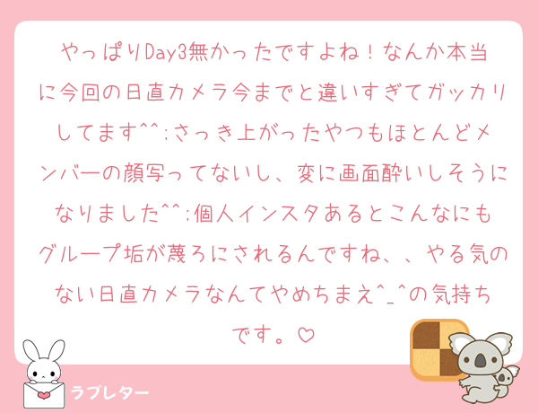 やっぱりDay3無かったですよね！なんか本当に今回の日直カメラ今までと違いすぎてガッカリしてます^^;さっき上がったやつもほとんどメンバーの顔写ってないし、変に画面酔いしそうになりました^^;個人インスタあるとこんなにもグループ垢が蔑ろにされるんですね、、やる気のない日直カメラなんてやめちまえ^_^の気持ちです。