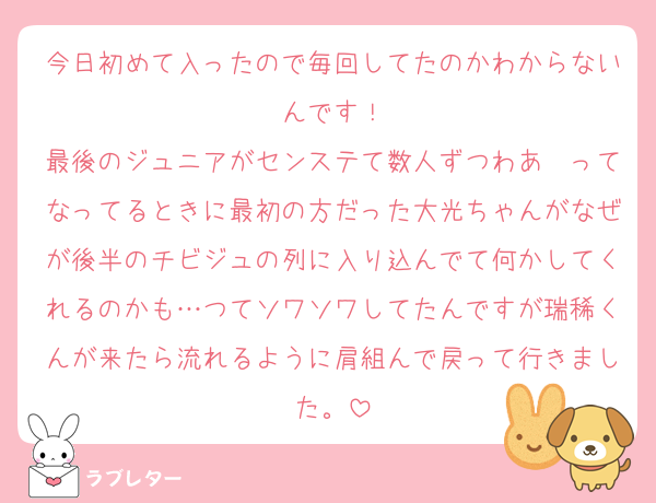 今日初めて入ったので毎回してたのかわからないんです！
最後のジュニアがセンステて数人ずつわあ〜ってなってるときに最初の方だった大光ちゃんがなぜが後半のチビジュの列に入り込んでて何かしてくれるのかも…つてソワソワしてたんですが瑞稀くんが来たら流れるように肩組んで戻って行きました。