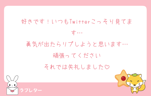 好きです！いつもTwitterこっそり見てます…
勇気が出たらリプしようと思います…
頑張ってください
それでは失礼しました