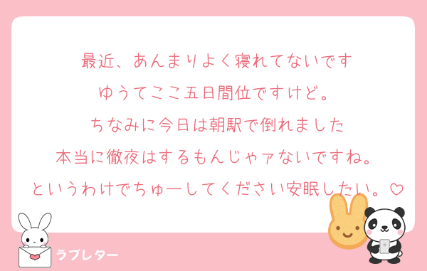 最近、あんまりよく寝れてないです
ゆうてここ五日間位ですけど。
ちなみに今日は朝駅で倒れました
本当に徹夜はするもんじゃァないですね。
というわけでちゅーしてください安眠したい。