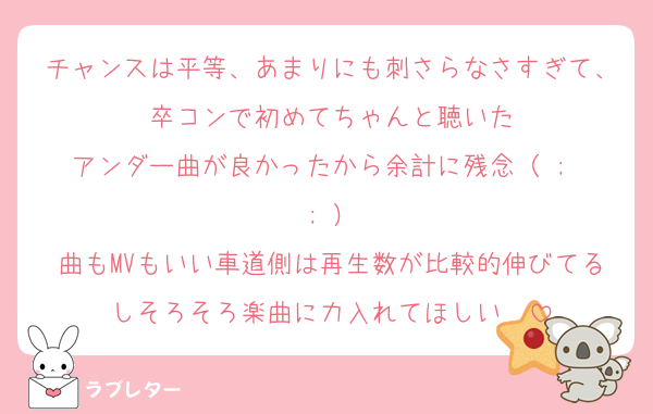 チャンスは平等、あまりにも刺さらなさすぎて、卒コンで初めてちゃんと聴いた
アンダー曲が良かったから余計に残念（ ;  ; ）
曲もMVもいい車道側は再生数が比較的伸びてるしそろそろ楽曲に力入れてほしい　
