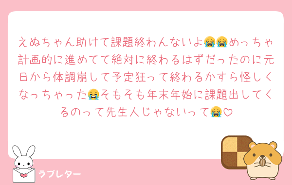 えぬちゃん助けて課題終わんないよ😭😭めっちゃ計画的に進めてて絶対に終わるはずだったのに元日から体調崩して予定狂って終わるかすら怪しくなっちゃった😭そもそも年末年始に課題出してくるのって先生人じゃないって😭