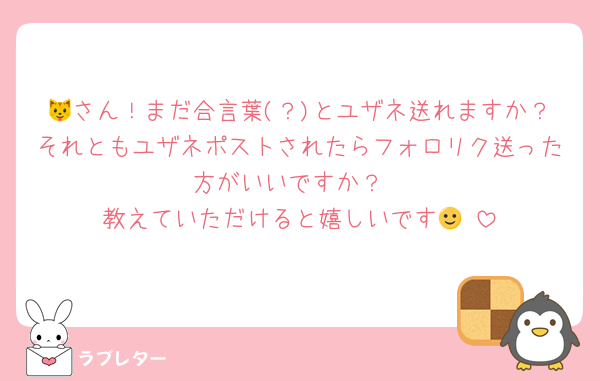 🐱さん！まだ合言葉(？)とユザネ送れますか？それともユザネポストされたらフォロリク送った方がいいですか？
教えていただけると嬉しいです🙂‍↕️