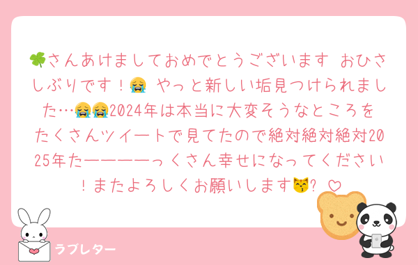 🍀さんあけましておめでとうございます♡おひさしぶりです！😭♡やっと新しい垢見つけられました…😭😭2024年は本当に大変そうなところをたくさんツイートで見てたので絶対絶対絶対2025年たーーーーっくさん幸せになってください！またよろしくお願いします😽✨