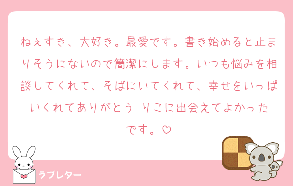 ねぇすき、大好き。最愛です。書き始めると止まりそうにないので簡潔にします。いつも悩みを相談してくれて、そばにいてくれて、幸せをいっぱいくれてありがとう☺️りこに出会えてよかったです。
