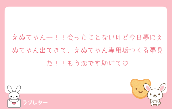 えぬてゃんー！！会ったことないけど今日夢にえぬてゃん出てきて、えぬてゃん専用垢つくる夢見た！！もう恋です助けて