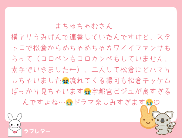 まちゅちゃむさん🥺
横アリうみげんで連番していたんですけど、スタトロで松倉からめちゃめちゃカワイイファンサもらって（コロペンもコロカンペもしていません、素手でいきました←）、二人して松倉にどハマりしちゃいました😭流れてくる撮可も松倉チッケムばっかり見ちゃいます😭宇都宮ビジュが良すぎるんですよね…😭ドラマ楽しみすぎます😭