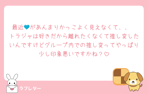 最近💙があんまりかっこよく見えなくて、、
トラジャは好きだから離れたくなくて推し変したいんですけどグループ内での推し変ってやっぱり少し印象悪いですかね？