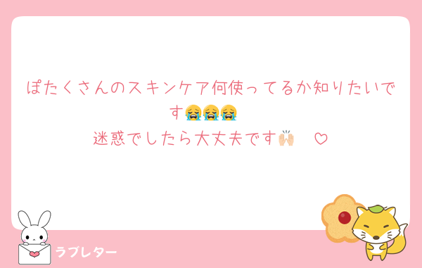 ぽたくさんのスキンケア何使ってるか知りたいです😭😭😭
迷惑でしたら大丈夫です🙌🏻