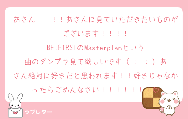 あさん〜〜！！あさんに見ていただきたいものがございます！！！！
BE:FIRSTのMasterplanという曲のダンプラ見て欲しいです（ ;  ; ）あさん絶対に好きだと思われます！！好きじゃなかったらごめんなさい！！！！！！！