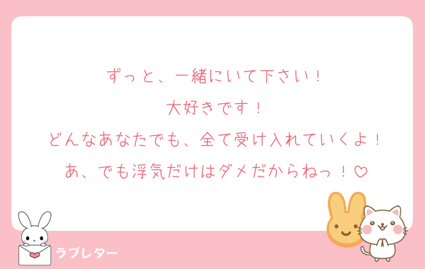 ずっと、一緒にいて下さい！
大好きです！
どんなあなたでも、全て受け入れていくよ！
あ、でも浮気だけはダメだからねっ！