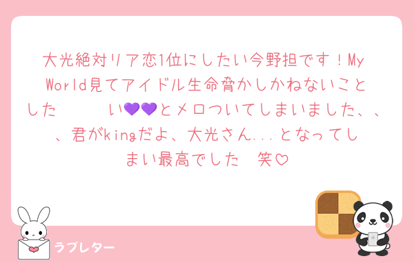 大光絶対リア恋1位にしたい今野担です！My World見てアイドル生命脅かしかねないことした〜〜〜い💜💜とメロついてしまいました、、、君がkingだよ、大光さん...となってしまい最高でした🫶笑