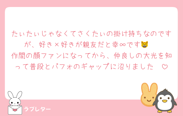 たぃたぃじゃなくてさくたぃの掛け持ちなのですが、好き×好きが親友だと幸∞です😸♡
作間の顔ファンになってから、仲良しの大光を知って普段とパフォのギャップに沼りました🫶