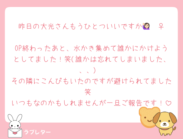 昨日の大光さんもうひとついいですか🙋🏻‍♀️
OP終わったあと、水かき集めて誰かにかけようとしてました！笑(誰かは忘れてしまいました、、、)
その隣にこんぴもいたのですが避けられてました笑
いつもなのかもしれませんが一旦ご報告です！