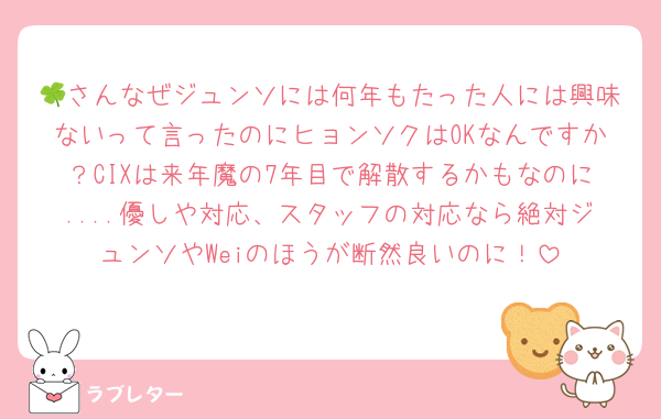 🍀さんなぜジュンソには何年もたった人には興味ないって言ったのにヒョンソクはOKなんですか？CIXは来年魔の7年目で解散するかもなのに....優しや対応、スタッフの対応なら絶対ジュンソやWeiのほうが断然良いのに！
