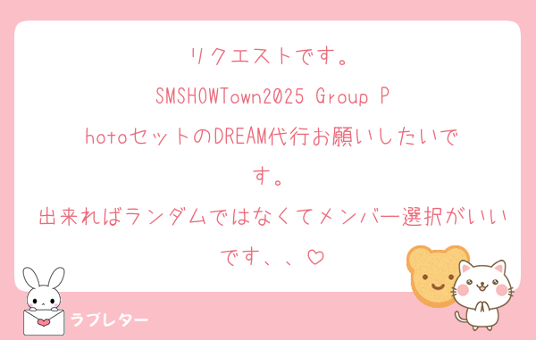 リクエストです。
SMSHOWTown2025 Group PhotoセットのDREAM代行お願いしたいです。
出来ればランダムではなくてメンバー選択がいいです、、