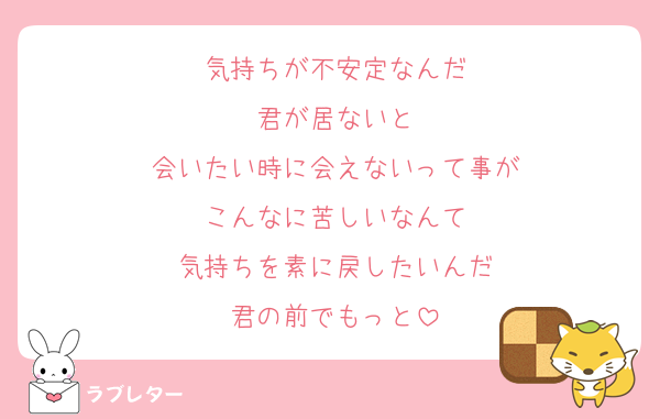 気持ちが不安定なんだ
君が居ないと
会いたい時に会えないって事が
こんなに苦しいなんて
気持ちを素に戻したいんだ
君の前でもっと